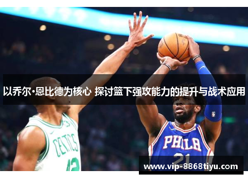 以乔尔·恩比德为核心 探讨篮下强攻能力的提升与战术应用