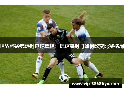 世界杯经典远射进球集锦：远距离射门如何改变比赛格局