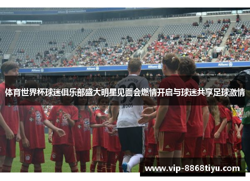 体育世界杯球迷俱乐部盛大明星见面会燃情开启与球迷共享足球激情