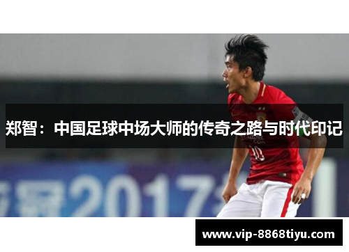 郑智：中国足球中场大师的传奇之路与时代印记