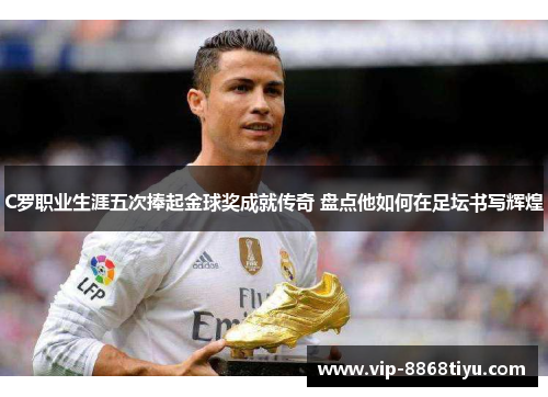 C罗职业生涯五次捧起金球奖成就传奇 盘点他如何在足坛书写辉煌