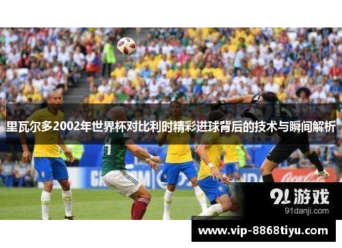 里瓦尔多2002年世界杯对比利时精彩进球背后的技术与瞬间解析