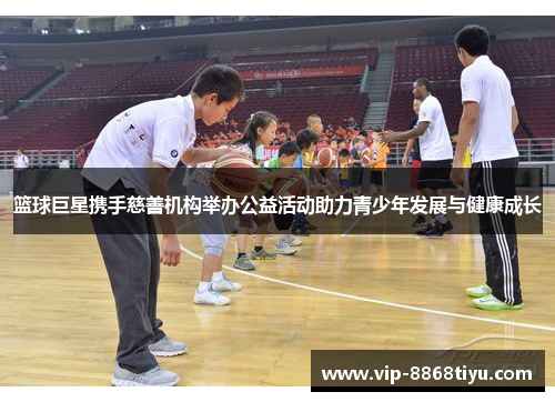 篮球巨星携手慈善机构举办公益活动助力青少年发展与健康成长