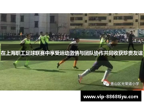 在上海职工足球联赛中享受运动激情与团队协作共同收获珍贵友谊