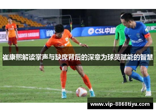 崔康熙解读掌声与缺席背后的深意为球员赋能的智慧