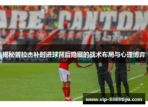 揭秘普拉杰补时进球背后隐藏的战术布局与心理博弈
