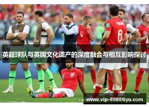 英超球队与英国文化遗产的深度融合与相互影响探讨