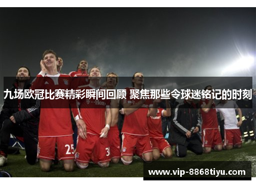 九场欧冠比赛精彩瞬间回顾 聚焦那些令球迷铭记的时刻