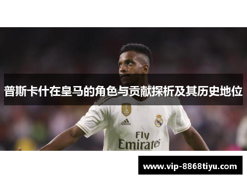 普斯卡什在皇马的角色与贡献探析及其历史地位 普斯卡什在皇马的角色与贡献探析及其历史地位