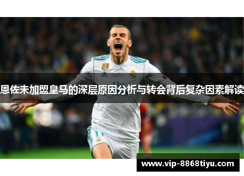 恩佐未加盟皇马的深层原因分析与转会背后复杂因素解读