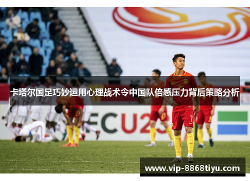 卡塔尔国足巧妙运用心理战术令中国队倍感压力背后策略分析