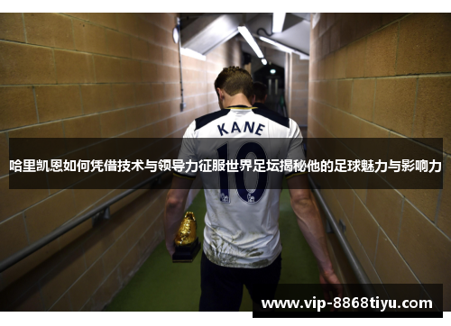 哈里凯恩如何凭借技术与领导力征服世界足坛揭秘他的足球魅力与影响力