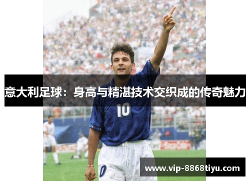 意大利足球:身高与精湛技术交织成的传奇魅力 意大利足球:身高与精湛技术交织成的传奇魅力